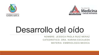 Desarrollo del oído
NOMBRE: JESSICA PAOLA RUIZ MERAZ
CATEDRÁTICO: DRA. KARINA ESCAJEDA
MATERIA: EMBRIOLOGÍA MEDICA
 