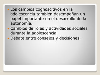  Los cambios cognoscitivos en la
adolescencia también desempeñan un
papel importante en el desarrollo de la
autonomía.
 Cambios de roles y actividades sociales
durante la adolescencia.
 Debate entre consejos y decisiones.
 