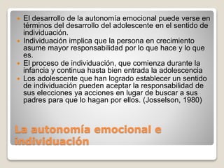 La autonomía emocional e
individuación
 El desarrollo de la autonomía emocional puede verse en
términos del desarrollo del adolescente en el sentido de
individuación.
 Individuación implica que la persona en crecimiento
asume mayor responsabilidad por lo que hace y lo que
es.
 El proceso de individuación, que comienza durante la
infancia y continua hasta bien entrada la adolescencia
 Los adolescente que han logrado establecer un sentido
de individuación pueden aceptar la responsabilidad de
sus elecciones ya acciones en lugar de buscar a sus
padres para que lo hagan por ellos. (Josselson, 1980)
 
