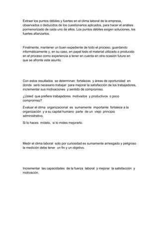 Extraer los puntos débiles y fuertes en el clima laboral de la empresa,
observados o deducidos de los cuestionarios aplicados, para hacer el análisis
pormenorizado de cada uno de ellos. Los puntos débiles exigen soluciones, los
fuertes afianzarlos.



Finalmente, mantener un buen expediente de todo el proceso, guardando
informáticamente y, en su caso, en papel todo el material utilizado o producido
en el proceso como experiencia a tener en cuenta en otra ocasión futura en
que se afronte este asunto.




Con estos resultados se determinan fortalezas y áreas de oportunidad en
donde será necesario trabajar para mejorar la satisfacción de los trabajadores,
incrementar sus motivaciones y sentido de compromiso.

¿Usted que prefiere trabajadores motivados y productivos o poco
compromiso?

Evaluar el clima organizacional es sumamente importante fortalece a la
organización y a su capital humano parte de un viejo principio
administrativo.

Si lo haces mídelo, si lo mides mejorarlo.




Medir el clima laboral solo por curiosidad es sumamente arriesgado y peligroso
la medición debe tener un fin y un objetivo.




Incrementar las capacidades de la fuerza laboral y mejorar la satisfacción y
motivación.
 