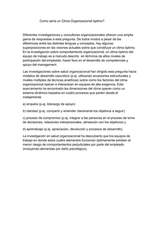 Como sería un Clima Organizacional óptimo?



Diferentes investigaciones y consultores organizacionales ofrecen una amplia
gama de respuestas a esta pregunta. De todos modos a pesar de las
diferencias entre las distintas lenguas y conceptos, hay algunas
superposiciones en las visiones actuales sobre que constituye un clima óptimo.
En la investigación sobre comportamiento organizacional, un clima óptimo del
equipo de trabajo es a menudo descrito en términos de altos niveles de
participación del empleado, hacer foco en el desarrollo de competencias y
apoyo del management.

Las investigaciones sobre salud organizacional han dirigido esta pregunta hacia
modelos de desarrollo casuístico (p.ej. utilizando ecuaciones estructurales y
niveles múltiples de técnicas analíticas) sobre como los factores del clima
organizacional operan e interactúan en equipos de alta exigencia. Este
acercamiento ha encontrado las dimensiones del clima operan como un
sistema dinámico basados en cuatro procesos que parten desde el
malajemente:

a) empatía (p.ej. liderazgo de apoyo)

b) claridad (p.ej. compartir y entender claramente los objetivos a seguir)

c) proceso de compromiso (p.ej. integrar a las personas en el proceso de toma
de decisiones, relaciones interpersonales, alineación con los objetivos) y

d) aprendizaje (p.ej. apreciación, devolución y procesos de desarrollo)

La investigación en salud organizacional ha descubierto que los equipos de
trabajo en donde estos cuatro elementos funcionan óptimamente exhiben el
menor riesgo de comportamientos perjudiciales por parte del empleado
(incluyendo demandas por daño psicológico).
 