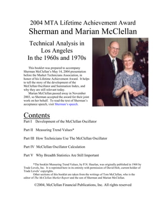 2004 MTA Lifetime Achievement Award
    Sherman and Marian McClellan
    Technical Analysis in
         Los Angeles
   In the 1960s and 1970s
    This booklet was prepared to accompany
Sherman McClellan’s May 14, 2004 presentation
before the Market Technicians Association, in
honor of his Lifetime Achievement Award. It helps
to tell the story of the development of the
McClellan Oscillator and Summation Index, and
why they are still relevant today.
    Marian McClellan passed away in November
2003, so Sherman accepted the award for their joint
work on her behalf. To read the text of Sherman’s
acceptance speech, visit Sherman’s speech.


Contents
Part I    Development of the McClellan Oscillator

Part II Measuring Trend Values*

Part III How Technicians Use The McClellan Oscillator

Part IV McClellan Oscillator Calculation

Part V Why Breadth Statistics Are Still Important

         *The booklet Measuring Trend Values, by P.N. Haurlan, was originally published in 1968 by
Trade Levels, Inc. It is reprinted here in its entirety with permission of David Holt, current holder of
Trade Levels’ copyrights.
         Other sections of this booklet are taken from the writings of Tom McClellan, who is the
editor of The McClellan Market Report and the son of Sherman and Marian McClellan.

         ©2004, McClellan Financial Publications, Inc. All rights reserved
 