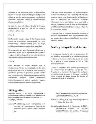 múltiples, el mecanismo de acción, se debe evaluar
la eliminación del medicamento por el organismo,
debido a que los pacientes pueden metabolizarlo
diferente a los sujetos sanos y se pueden ocasionar
efectos toxicológicos.
La fase dos tiene el índice más alto de fracasos
farmacológicos y solo un 25% de los fármacos
avanzan a la fase tres.
Fase 3.
Confirmación a gran escala de la eficacia, dosis,
pautas de tratamiento, interacciones con otros
tratamientos, biodisponibilidad para el mejor
establecimiento y confirmación de la seguridad.
Si los estudios en seres humanos indican que el
compuesto puede ser un agente terapéutico eficaz
y seguro el fabricante puede presentar una solicitud
al organismo regulador correspondiente.
Fase 4.
Estos estudios se hacen después que el
medicamento ha sido comercializado. En los años
siguientes al inicio de la venta se vigila su uso en
cantidades grandes de pacientes, puede suceder
que el uso extensivo del producto ocasione efectos
indeseables, toxicidad crónica desarrollada
solamente después de años de exposición y algunas
interacciones con medicamentos no previstas.
El fármaco puede permanecer con la denominación
de medicamento nuevo por varios años. Mientras el
producto tiene esta denominación, el fabricante
tiene la obligación de comunicar cualquier
información nueva con relación a su seguridad o
eficacia. La agencia posee el derecho de suspender
la notificación de aceptación concedida, si el hacerlo
es en beneficio público.
El objetivo final es conseguir sustancias útiles para
tratar las enfermedades para tratar enfermedades
que carecen de medicamentos eficaces, con menor
toxicidad posible.
Costos y tiempo de explotación.
El tiempo que transcurre entre la presentación de
una solicitud de patente, y la aprobación para la
venta de un nuevo medicamento, puede ser hasta
de 12 años y el costo asciende de 500 a 1,000
millones de dólares.
En 2005 la vida eficaz de la patente promedio para
los farmacéuticos importantes era de 11 años.
Después de la expiración de la patente, cualquier
compañía puede producir el fármaco y venderlo
como genérico sin pagar costos de licencia al
propietario original de la licencia.
Bibliografía:
Adelaida Garcia, J. A. (s.f.). LEGISLACION Y
REGULACION SOBRE MEDICAMENTOS. Obtenido de
http://www.cfe-fcm.unc.edu.ar/archivos/02/2-
AG_Legis_Fases.pdf
Alvo, E. M. (2010). Regulación y competencia en el
mercado de medicamentos expectativas
relevantes para América Latína. Obtenido
de
http://www.eclac.org/mexico/competencia
/2010-057-L977-Serie_121.pdf
Bertran G. Katzung, S. B. (s.f.). Farmacología Básica
Y Clínica. Mc Graw Hill.
Brenda González Assad, R. H. (Noviembre de 2007).
DESARROLLO CLÍNICO DE NUEVOS
MEDICAMENTOS. (inFÁRMAte, Productor)
 