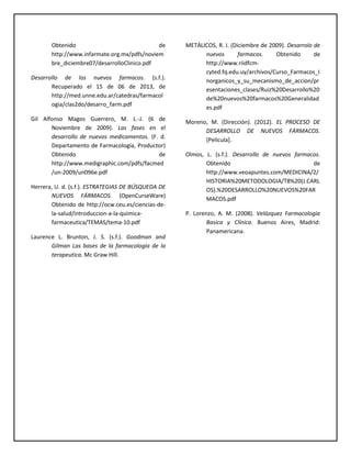 Obtenido de
http://www.infarmate.org.mx/pdfs/noviem
bre_diciembre07/desarrolloClinico.pdf
Desarrollo de los nuevos farmacos. (s.f.).
Recuperado el 15 de 06 de 2013, de
http://med.unne.edu.ar/catedras/farmacol
ogia/clas2do/desarro_farm.pdf
Gil Alfonso Magos Guerrero, M. L.-J. (6 de
Noviembre de 2009). Las fases en el
desarrollo de nuevos medicamentos. (F. d.
Departamento de Farmacología, Productor)
Obtenido de
http://www.medigraphic.com/pdfs/facmed
/un-2009/un096e.pdf
Herrera, U. d. (s.f.). ESTRATEGIAS DE BÚSQUEDA DE
NUEVOS FÁRMACOS. (OpenCurseWare)
Obtenido de http://ocw.ceu.es/ciencias-de-
la-salud/introduccion-a-la-quimica-
farmaceutica/TEMAS/tema-10.pdf
Laurence L. Brunton, J. S. (s.f.). Goodman and
Gilman Las bases de la farmacología de la
terapeutica. Mc Graw Hill.
METÁLICOS, R. I. (Diciembre de 2009). Desarrolo de
nuevos farmacos. Obtenido de
http://www.riidfcm-
cyted.fq.edu.uy/archivos/Curso_Farmacos_I
norganicos_y_su_mecanismo_de_accion/pr
esentaciones_clases/Ruiz%20Desarrollo%20
de%20nuevos%20farmacos%20Generalidad
es.pdf
Moreno, M. (Dirección). (2012). EL PROCESO DE
DESARROLLO DE NUEVOS FÁRMACOS.
[Película].
Olmos, L. (s.f.). Desarrollo de nuevos farmacos.
Obtenido de
http://www.veoapuntes.com/MEDICINA/2/
HISTORIA%20METODOLOGIA/T8%20(J.CARL
OS).%20DESARROLLO%20NUEVOS%20FAR
MACOS.pdf
P. Lorenzo, A. M. (2008). Velázquez Farmacología
Basica y Clínica. Buenos Aires, Madrid:
Panamericana.
 