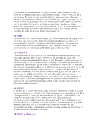 El ambiente intrauterino no es un medio estático, en su interior ocurren un
sinfín de modificaciones que son constantes desde el mismo momento de la
concepción. Tu bebé no está ausente de todos estos cambios, y también
participa de un intercambio con su espacio intrauterino, pero más aún con el
medio externo ya que responde a una enorme cantidad de estímulos como tu
voz, la luz del ambiente y los sonidos que lo rodean. Muchas de estas
reacciones y respuestas son utilizadas en la valoración de su bienestar físico.
A continuación te explicamos brevemente que es lo que sucede con los
sentidos del bebé durante su desarrollo intrauterino.

El tacto
La sensación táctil se desarrolla desde las primeras semanas de la gestación y
en su piel ya se encuentran desarrollados los receptores sensoriales a la
sensación táctil, presión y temperatura desde el comienzo del tercer mes.
Termina de desarrollarse en el séptimo mes, momento en el cual tiene
prácticamente las mismas características que las de un adulto.

La audición
Dentro del útero el bebé percibe una innumerable variedad de sonidos que
están apaciguados por el líquido amniótico, las paredes del útero, los
intestinos, los músculos abdominales y la piel. El sonido más frecuente es la
voz materna y los ruidos internos de tu cuerpo (contenido de los intestinos en
su recorrido y pulsatilidad de las arterias más grandes del cuerpo). Completa
de madurar su aparato auditivo en el séptimo mes, aunque ya a partir de las 24
semanas de gestación responde a estímulos como la música o ruidos de
mediana intensidad. Si estás embarazada notarás que la música fuerte, las
bocinas de los autos o los motores de una fábrica pueden provocar un
sobresalto a tu bebé. Esta respuesta al estímulo sonoro permite estudiar su
buena salud. Los bebés que responden a los sonidos con movimientos o
aumento en su frecuencia cardíaca son bebés con muy buena vitalidad, es
decir que son bebés sanos.

La visión
El sentido de la visión intraútero puede evaluarse acercando al bebé a fuentes
lumínicas. Aunque los párpados del bebé están cerrados hasta la semana 24 ó
26 de gestación, el bebé percibe la luz en tonos rojizos por el contenido de
sangre de los capilares y vasos sanguíneos que están presentes
principalmente en toda la superficie de nuestra piel. A partir del séptimo mes
pueden focalizar su mirada a una distancia de 30 a 40 centímetros, que es la
distancia entre sus ojos y la mirada de su madre en el momento del
amamantamiento. La respuesta al estímulo lumínico son los movimientos o la
aceleración de su frecuencia cardíaca.

El olfato y el gusto
 