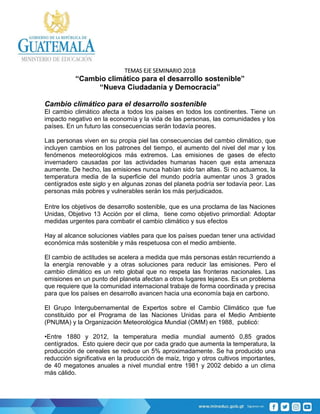 TEMAS EJE SEMINARIO 2018
“Cambio climático para el desarrollo sostenible”
“Nueva Ciudadanía y Democracia”
Cambio climático para el desarrollo sostenible
El cambio climático afecta a todos los países en todos los continentes. Tiene un
impacto negativo en la economía y la vida de las personas, las comunidades y los
países. En un futuro las consecuencias serán todavía peores.
Las personas viven en su propia piel las consecuencias del cambio climático, que
incluyen cambios en los patrones del tiempo, el aumento del nivel del mar y los
fenómenos meteorológicos más extremos. Las emisiones de gases de efecto
invernadero causadas por las actividades humanas hacen que esta amenaza
aumente. De hecho, las emisiones nunca habían sido tan altas. Si no actuamos, la
temperatura media de la superficie del mundo podría aumentar unos 3 grados
centígrados este siglo y en algunas zonas del planeta podría ser todavía peor. Las
personas más pobres y vulnerables serán los más perjudicados.
Entre los objetivos de desarrollo sostenible, que es una proclama de las Naciones
Unidas, Objetivo 13 Acción por el clima, tiene como objetivo primordial: Adoptar
medidas urgentes para combatir el cambio climático y sus efectos
Hay al alcance soluciones viables para que los países puedan tener una actividad
económica más sostenible y más respetuosa con el medio ambiente.
El cambio de actitudes se acelera a medida que más personas están recurriendo a
la energía renovable y a otras soluciones para reducir las emisiones. Pero el
cambio climático es un reto global que no respeta las fronteras nacionales. Las
emisiones en un punto del planeta afectan a otros lugares lejanos. Es un problema
que requiere que la comunidad internacional trabaje de forma coordinada y precisa
para que los países en desarrollo avancen hacia una economía baja en carbono.
El Grupo Intergubernamental de Expertos sobre el Cambio Climático que fue
constituido por el Programa de las Naciones Unidas para el Medio Ambiente
(PNUMA) y la Organización Meteorológica Mundial (OMM) en 1988, publicó:
•Entre 1880 y 2012, la temperatura media mundial aumentó 0,85 grados
centígrados. Esto quiere decir que por cada grado que aumenta la temperatura, la
producción de cereales se reduce un 5% aproximadamente. Se ha producido una
reducción significativa en la producción de maíz, trigo y otros cultivos importantes,
de 40 megatones anuales a nivel mundial entre 1981 y 2002 debido a un clima
más cálido.
 