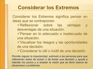 Considerar los Extremos
Considerar los Extremos significa pensar en
ideas que se contraponen.
Reflexionar sobre las ventajas y
desventajas de una situación.
Pensar en lo adecuado o inadecuado de
una situación.
Visualizar los riesgos y las oportunidades
de una decisión.
Considerar lo útil o inútil de una decisión.
Permite regular la impulsividad, estimula a las personas para que
reflexionen antes de actuar o de tomar una decisión y ayuda a
retardar los juicios y a ampliar la visión que se tiene acerca de
situaciones o problemas.
 