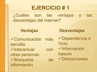 EJERCICIO # 1
¿Cuáles son las ventajas y las
desventajas del internet?
Ventajas Desventajas
Comunicación más
sencilla
Interactuar con
otras personas
Búsqueda de
información
Dependencia o
Vicio
Información
basura
Distracciones
 