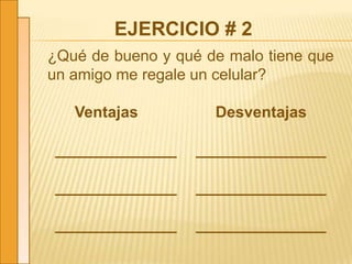 EJERCICIO # 2
¿Qué de bueno y qué de malo tiene que
un amigo me regale un celular?
Ventajas Desventajas
______________ _______________
______________ _______________
______________ _______________
 
