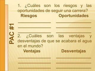 PAC#1
1. ¿Cuáles son los riesgos y las
oportunidades de seguir una carrera?
Riesgos Oportunidades
______________ _______________
______________ _______________
______________ _______________
2. ¿Cuáles son las ventajas y
desventajas de que se acabara el agua
en el mundo?
Ventajas Desventajas
______________ _______________
______________ _______________
______________ _______________
 
