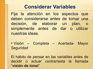 Considerar Variables
Fija la atención en los aspectos que
deben considerarse antes de tomar una
decisión, de elaborar un plan, o
simplemente antes de dar o utilizar
nuestras ideas.
• Visión – Completa – Acertada- Mayor
Seguridad
El hábito de pensar en las variables antes de
decidir o actuar contrarresta la llamada
“visión de túnel”
 