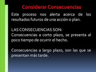 Considerar Consecuencias
Este proceso nos alerta acerca de los
resultados futuros de una acción o plan.
LAS CONSECUENCIAS SON:
Consecuencias a corto plazo, se presenta al
poco tiempo de ocurrir el hecho.
Consecuencias a largo plazo, son las que se
presentan más tarde.
 