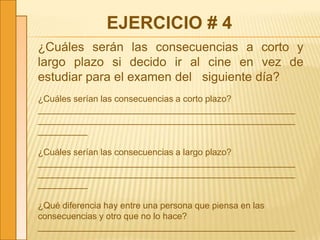 EJERCICIO # 4
¿Cuáles serán las consecuencias a corto y
largo plazo si decido ir al cine en vez de
estudiar para el examen del siguiente día?
¿Cuáles serían las consecuencias a corto plazo?
____________________________________________________
____________________________________________________
__________
¿Cuáles serían las consecuencias a largo plazo?
____________________________________________________
____________________________________________________
__________
¿Qué diferencia hay entre una persona que piensa en las
consecuencias y otro que no lo hace?
____________________________________________________
 
