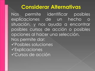 Considerar Alternativas
Nos permite identificar posibles
explicaciones de un hecho o
situación, y nos ayuda a encontrar
posibles cursos de acción o posibles
opciones al hacer una selección.
Nos permite dar:
Posibles soluciones
Explicaciones
Cursos de acción
 