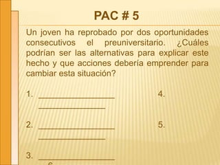 PAC # 5
Un joven ha reprobado por dos oportunidades
consecutivos el preuniversitario. ¿Cuáles
podrían ser las alternativas para explicar este
hecho y que acciones debería emprender para
cambiar esta situación?
1. ________________ 4.
______________
2. ________________ 5.
______________
3. ________________
 