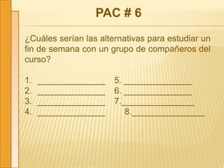 PAC # 6
¿Cuáles serían las alternativas para estudiar un
fin de semana con un grupo de compañeros del
curso?
1. ______________ 5. ______________
2. ______________ 6. ______________
3. ______________ 7._______________
4. ______________ 8._______________
 