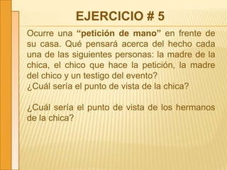 EJERCICIO # 5
Ocurre una “petición de mano” en frente de
su casa. Qué pensará acerca del hecho cada
una de las siguientes personas: la madre de la
chica, el chico que hace la petición, la madre
del chico y un testigo del evento?
¿Cuál sería el punto de vista de la chica?
¿Cuál sería el punto de vista de los hermanos
de la chica?
 
