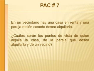 PAC # 7
En un vecindario hay una casa en renta y una
pareja recién casada desea alquilarla.
¿Cuáles serán los puntos de vista de quien
alquila la casa, de la pareja que desea
alquilarla y de un vecino?
 