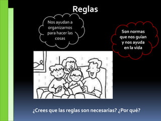 Reglas
Son normas
que nos guían
y nos ayuda
en la vida
Nos ayudan a
organizarnos
para hacer las
cosas
¿Crees que las reglas son necesarias? ¿Por qué?
 