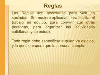 Reglas
Las Reglas son necesarias para vivir en
sociedad. Se requiere aplicarlas para facilitar el
trabajo en equipo, para convivir con otras
personas, para organizar las actividades
cotidianas y de estudio.
Toda regla debe especificar a quien va dirigida,
y lo que se espera que la persona cumpla.
 