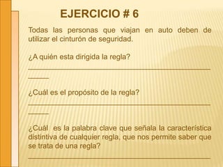 Todas las personas que viajan en auto deben de
utilizar el cinturón de seguridad.
¿A quién esta dirigida la regla?
____________________________________________
_____
¿Cuál es el propósito de la regla?
____________________________________________
_____
¿Cuál es la palabra clave que señala la característica
distintiva de cualquier regla, que nos permite saber que
se trata de una regla?
____________________________________________
_____
EJERCICIO # 6
 
