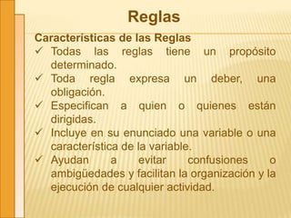 Reglas
Características de las Reglas
 Todas las reglas tiene un propósito
determinado.
 Toda regla expresa un deber, una
obligación.
 Especifican a quien o quienes están
dirigidas.
 Incluye en su enunciado una variable o una
característica de la variable.
 Ayudan a evitar confusiones o
ambigüedades y facilitan la organización y la
ejecución de cualquier actividad.
 