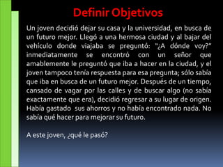 Definir Objetivos
Un joven decidió dejar su casa y la universidad, en busca de
un futuro mejor. Llegó a una hermosa ciudad y al bajar del
vehículo donde viajaba se preguntó: “¿A dónde voy?”
inmediatamente se encontró con un señor que
amablemente le preguntó que iba a hacer en la ciudad, y el
joven tampoco tenía respuesta para esa pregunta; sólo sabía
que iba en busca de un futuro mejor. Después de un tiempo,
cansado de vagar por las calles y de buscar algo (no sabía
exactamente que era), decidió regresar a su lugar de origen.
Había gastado sus ahorros y no había encontrado nada. No
sabía qué hacer para mejorar su futuro.
A este joven, ¿qué le pasó?
 