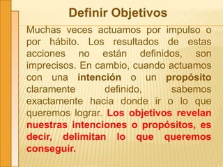 Definir Objetivos
Muchas veces actuamos por impulso o
por hábito. Los resultados de estas
acciones no están definidos, son
imprecisos. En cambio, cuando actuamos
con una intención o un propósito
claramente definido, sabemos
exactamente hacia donde ir o lo que
queremos lograr. Los objetivos revelan
nuestras intenciones o propósitos, es
decir, delimitan lo que queremos
conseguir.
 