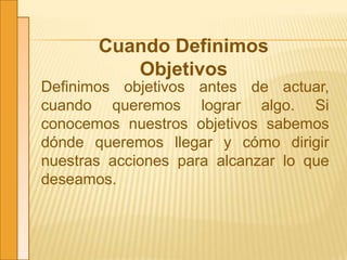 Cuando Definimos
Objetivos
Definimos objetivos antes de actuar,
cuando queremos lograr algo. Si
conocemos nuestros objetivos sabemos
dónde queremos llegar y cómo dirigir
nuestras acciones para alcanzar lo que
deseamos.
 