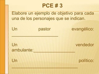 PCE # 3
Elabore un ejemplo de objetivo para cada
una de los personajes que se indican.
Un pastor evangélico:
___________________
Un vendedor
ambulante:_________________
Un político:
___________________________
 
