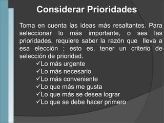 Considerar Prioridades
Toma en cuenta las ideas más resaltantes. Para
seleccionar lo más importante, o sea las
prioridades, requiere saber la razón que lleva a
esa elección ; esto es, tener un criterio de
selección de prioridad.
Lo más urgente
Lo más necesario
Lo más conveniente
Lo que más me gusta
Lo que más se desea lograr
Lo que se debe hacer primero
 