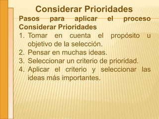 Considerar Prioridades
Pasos para aplicar el proceso
Considerar Prioridades
1. Tomar en cuenta el propósito u
objetivo de la selección.
2. Pensar en muchas ideas.
3. Seleccionar un criterio de prioridad.
4. Aplicar el criterio y seleccionar las
ideas más importantes.
 