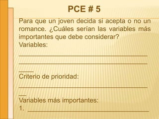 PCE # 5
Para que un joven decida si acepta o no un
romance. ¿Cuáles serían las variables más
importantes que debe considerar?
Variables:
___________________________________
___________________________________
____
Criterio de prioridad:
___________________________________
__
Variables más importantes:
1. _________________________________
_
 