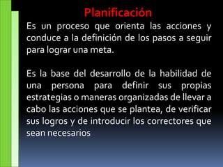 Planificación
Es un proceso que orienta las acciones y
conduce a la definición de los pasos a seguir
para lograr una meta.
Es la base del desarrollo de la habilidad de
una persona para definir sus propias
estrategias o maneras organizadas de llevar a
cabo las acciones que se plantea, de verificar
sus logros y de introducir los correctores que
sean necesarios
 