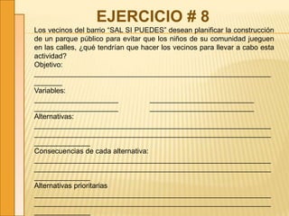 EJERCICIO # 8
Los vecinos del barrio “SAL SI PUEDES” desean planificar la construcción
de un parque público para evitar que los niños de su comunidad jueguen
en las calles, ¿qué tendrían que hacer los vecinos para llevar a cabo esta
actividad?
Objetivo:
___________________________________________________________
_______
Variables:
_____________________ __________________________
_____________________ __________________________
Alternativas:
___________________________________________________________
___________________________________________________________
______________
Consecuencias de cada alternativa:
___________________________________________________________
___________________________________________________________
______________
Alternativas prioritarias
___________________________________________________________
___________________________________________________________
______________
 