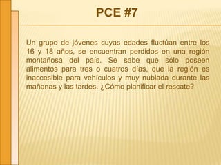 PCE #7
Un grupo de jóvenes cuyas edades fluctúan entre los
16 y 18 años, se encuentran perdidos en una región
montañosa del país. Se sabe que sólo poseen
alimentos para tres o cuatros días, que la región es
inaccesible para vehículos y muy nublada durante las
mañanas y las tardes. ¿Cómo planificar el rescate?
 