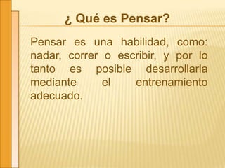 ¿ Qué es Pensar?
Pensar es una habilidad, como:
nadar, correr o escribir, y por lo
tanto es posible desarrollarla
mediante el entrenamiento
adecuado.
 