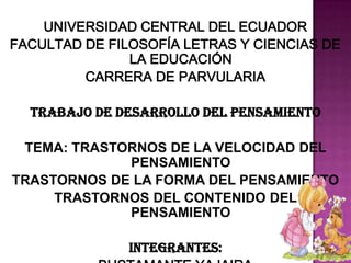 UNIVERSIDAD CENTRAL DEL ECUADOR
FACULTAD DE FILOSOFÍA LETRAS Y CIENCIAS DE
LA EDUCACIÓN
CARRERA DE PARVULARIA
TRABAJO DE DESARROLLO DEL PENSAMIENTO
TEMA: TRASTORNOS DE LA VELOCIDAD DEL
PENSAMIENTO
TRASTORNOS DE LA FORMA DEL PENSAMIENTO
TRASTORNOS DEL CONTENIDO DEL
PENSAMIENTO
INTEGRANTES:
 