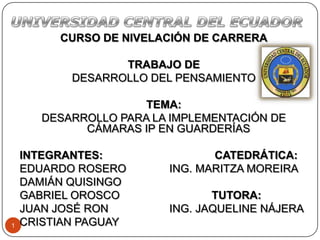 1
CURSO DE NIVELACIÓN DE CARRERA
TRABAJO DE
DESARROLLO DEL PENSAMIENTO
TEMA:
DESARROLLO PARA LA IMPLEMENTACIÓN DE
CÁMARAS IP EN GUARDERÍAS
INTEGRANTES: CATEDRÁTICA:
EDUARDO ROSERO ING. MARITZA MOREIRA
DAMIÁN QUISINGO
GABRIEL OROSCO TUTORA:
JUAN JOSÉ RON ING. JAQUELINE NÁJERA
CRISTIAN PAGUAY
 