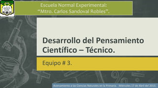 Desarrollo del Pensamiento
Científico – Técnico.
Equipo # 3.
Escuela Normal Experimental:
“Mtro. Carlos Sandoval Robles”.
Acercamiento a las Ciencias Naturales en la Primaria. Miércoles 17 de Abril del 2013.
 