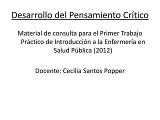 Desarrollo del Pensamiento Crítico
Material de consulta para el Primer Trabajo
Práctico de Introducción a la Enfermería en
Salud Pública (2012)
Docente: Cecilia Santos Popper
 