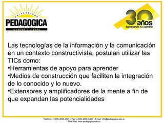 Las tecnologías de la información y la comunicación
en un contexto constructivista, postulan utilizar las
TICs como:
•Herramientas de apoyo para aprender
•Medios de construcción que faciliten la integración
de lo conocido y lo nuevo.
•Extensores y amplificadores de la mente a fin de
que expandan las potencialidades
 