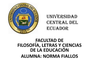 UNIVERSIDAD
            CENTRAL DEL
            ECUADOR

        FACULTAD DE
FILOSOFÍA, LETRAS Y CIENCIAS
     DE LA EDUCACIÓN
  ALUMNA: NORMA FIALLOS
 