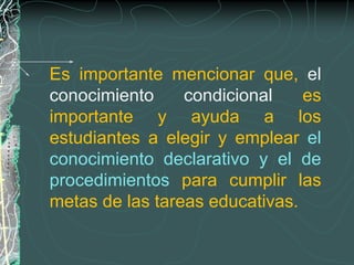 Es importante mencionar que, el
conocimiento     condicional    es
importante y ayuda a los
estudiantes a elegir y emplear el
conocimiento declarativo y el de
procedimientos para cumplir las
metas de las tareas educativas.
 