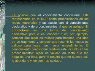 Es posible que el conocimiento condicional esté
representado en la MLP como proposiciones en las
redes neuronales y se asocie con el conocimiento
declarativo y de procedimientos al que se aplique. El
condicional es una forma de conocimiento
declarativo porque es “conocer que”; por ejemplo,
conocer que ojear es valioso para hacerse una idea
de un fragmento y conocer que resumir los textos es
valioso para lograr un mayor entendimiento. El
conocimiento condicional también esté incluido en los
procedimientos: ojear es valioso en tanto que me
haga de una idea, pero si resulta que no sucede así,
lo abandono y leo con más cuidado.
 