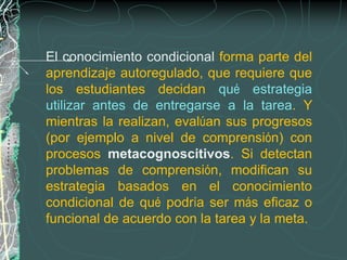 El conocimiento condicional forma parte del
aprendizaje autoregulado, que requiere que
los estudiantes decidan qué estrategia
utilizar antes de entregarse a la tarea. Y
mientras la realizan, evalúan sus progresos
(por ejemplo a nivel de comprensión) con
procesos metacognoscitivos. Si detectan
problemas de comprensión, modifican su
estrategia basados en el conocimiento
condicional de qué podría ser más eficaz o
funcional de acuerdo con la tarea y la meta.
 