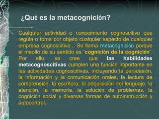 ¿Qué es la metacognición?

Cualquier actividad o conocimiento cognoscitivo que
regula o toma por objeto cualquier aspecto de cualquier
empresa cognoscitiva… Se llama metacognición porque
el meollo de su sentido es “cognición de la cognición”.
Por     ello,  se     cree    que     las    habilidades
metacognoscitivas cumplen una función importante en
las actividades cognoscitivas, incluyendo la persuasión,
la información y la comunicación orales, la lectura de
comprensión, la escritura, la adquisición del lenguaje, la
atención, la memoria, la solución de problemas, la
cognición social y diversas formas de autoinstrucción y
autocontrol.
 