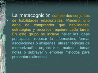 La metacognición       cumple dos conjuntos
de habilidades relacionadas. Primero, uno
debe de comprender qué habilidades,
estrategias y recursos requiere cada tarea.
En este grupo se incluye hallar las ideas
principales, repasar la información, formar
asociaciones o imágenes, utilizar técnicas de
memorización, organizar el material, tomar
notas o subrayar y emplear métodos para
presentar exámenes.
 