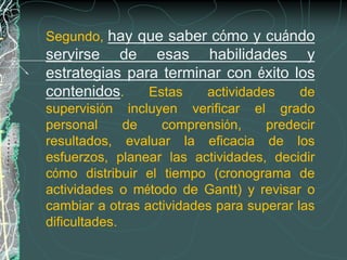 Segundo, hay que saber cómo y cuándo
servirse de esas habilidades y
estrategias para terminar con éxito los
contenidos.    Estas   actividades   de
supervisión incluyen verificar el grado
personal      de   comprensión,     predecir
resultados, evaluar la eficacia de los
esfuerzos, planear las actividades, decidir
cómo distribuir el tiempo (cronograma de
actividades o método de Gantt) y revisar o
cambiar a otras actividades para superar las
dificultades.
 