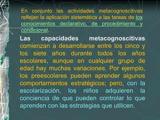 En conjunto las actividades metacognoscitivas
reflejan la aplicación sistemática a las tareas de los
conocimientos declarativo, de procedimiento y
condicional.
Las     capacidades     metacognoscitivas
comienzan a desarrollarse entre los cinco y
los siete años durante todos los años
escolares, aunque en cualquier grupo de
edad hay muchas variaciones. Por ejemplo,
los preescolares pueden aprender algunos
comportamientos estratégicos; pero, con la
escolarización, los niños adquieren la
conciencia de que pueden controlar lo que
aprenden con las estrategias que utilicen.
 